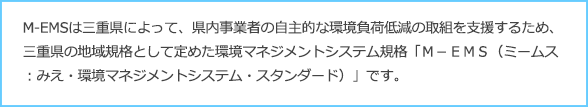 M-EMSは三重県によって、県内事業者の自主的な環境負荷低減の取組を支援するため、三重県の地域規格として定めた環境マネジメントシステム規格「Ｍ－ＥＭＳ（ミームス：みえ・環境マネジメントシステム・スタンダード）」です。