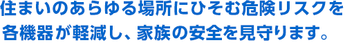 住まいのあらゆる場所にひそむ危険リスクを各機器が軽減し、家族の安全を見守ります。