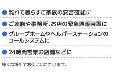 ● 離れて暮らすご家族の安否確認に● ご家族や事務所、お店の緊急通報装置に● グループホームやヘルパーステーションの　コールシステムに● 24時間営業の店舗などに