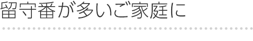 留守番が多いご家庭に