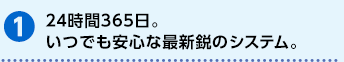 24時間365日。いつでも安心な最新鋭のシステム。