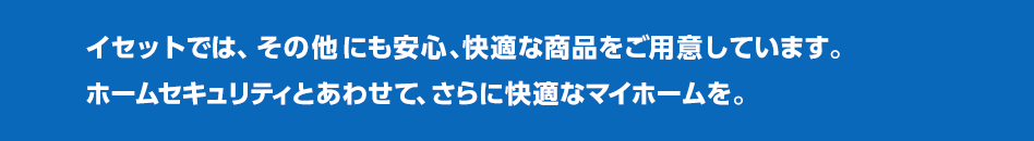 イセットでは、その他にも安心、快適な商品をご用意しています。ホームセキュリティとあわせて、さらに快適なマイホームを。