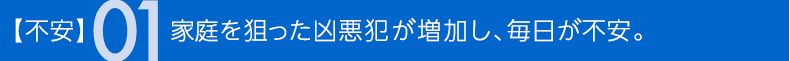 不安01 家庭を狙った凶悪犯が増加し、毎日が不安。