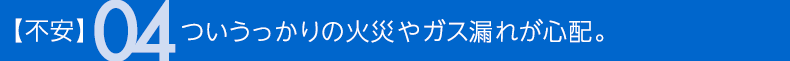 不安04 ついうっかりの火災やガス漏れが心配。