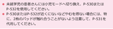 未就学児の患者さんには小児モードへ切り換え、P-530またはP-532を使用してください。P-530またはP-532が近くにないなどやむを得ない場合には、特に、2枚のパッドが触れ合うことがないよう注意して、P-531を代用してください。