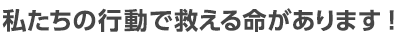 私たちの行動で救える命があります！