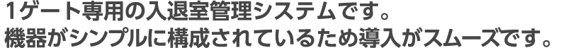 1ゲート専用の入退室管理システムです。機器がシンプルに構成されているため導入がスムーズです。