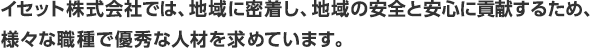 イセット株式会社では、地域に密着し、地域の安全と安心に貢献するため、様々な職種で優秀な人材を求めています。